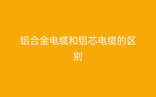 鋁合金電纜和鋁芯電纜的區(qū)別(圖1)
