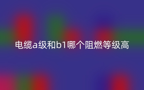 電纜A級(jí)和B1級(jí)哪個(gè)阻燃等級(jí)高？(圖1)