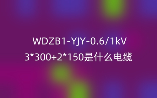 WDZB1-YJY-0.6/1kV 3*300+2*150是什么電纜？(圖1)