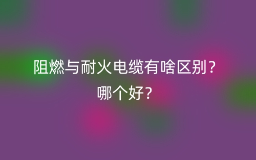阻燃與耐火電纜有啥區(qū)別？哪個(gè)好？(圖1)