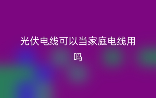 光伏電線可以當(dāng)家庭電線用嗎？(圖1)