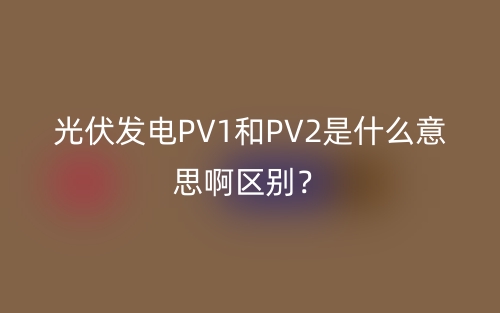 光伏發(fā)電PV1和PV2是什么意思啊區(qū)別？(圖1)