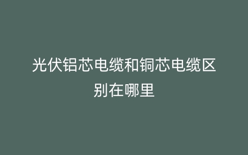 光伏鋁芯電纜和銅芯電纜區(qū)別在哪里？(圖1)