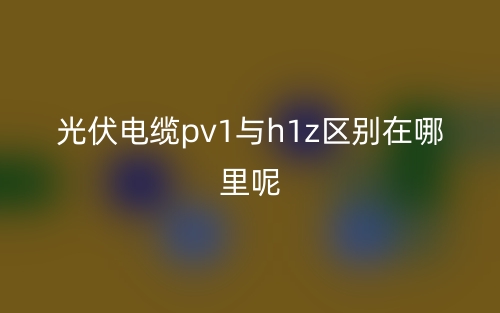 光伏電纜pv1與h1z區(qū)別在哪里呢？(圖1)