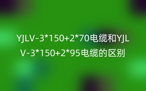 YJLV-3*150+2*70電纜和YJLV-3*150+2*95電纜的區(qū)別?有什么不同？(圖1)