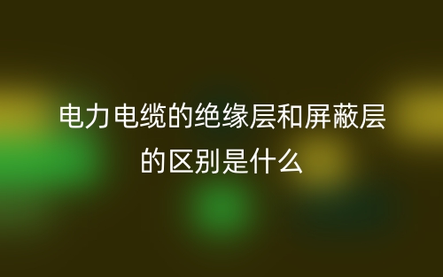 電力電纜的絕緣層和屏蔽層的區(qū)別是什么？(圖1)