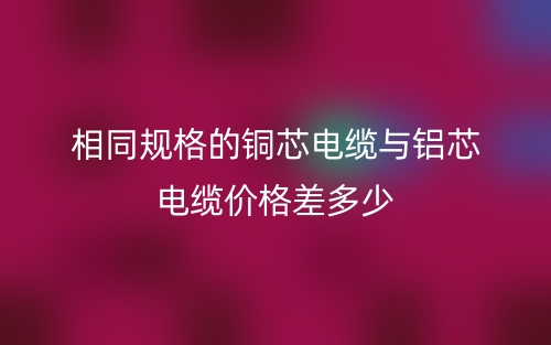 相同規(guī)格的銅芯電纜與鋁芯電纜價格差多少？(圖1)
