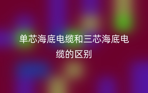 單芯海底電纜和三芯海底電纜的區(qū)別？哪個好？(圖1)