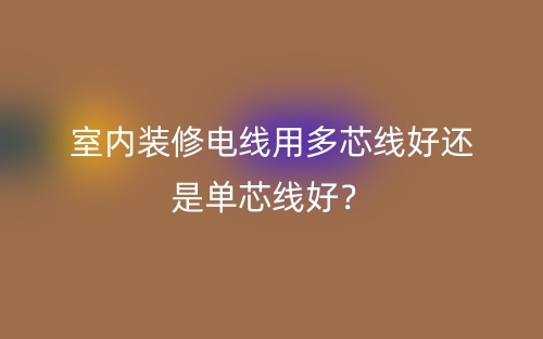 室內(nèi)裝修電線用多芯線好還是單芯線好？(圖1)