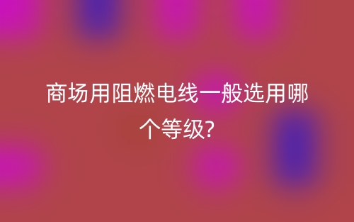 商場(chǎng)用阻燃電線一般選用哪個(gè)等級(jí)?(圖1)