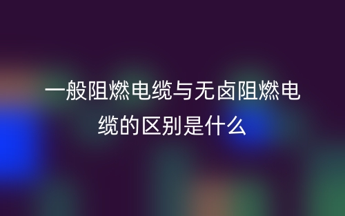 一般阻燃電纜與無鹵阻燃電纜的區(qū)別是什么？(圖1)
