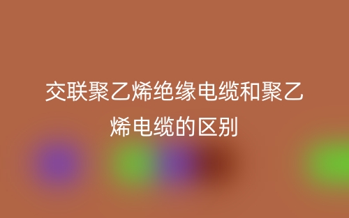 交聯(lián)聚乙烯絕緣電纜和聚乙烯電纜的區(qū)別是什么？(圖1)