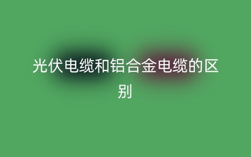 光伏電纜和鋁合金電纜的區(qū)別是什么？(圖1)