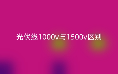 光伏線1000v與1500v的區(qū)別是什么？(圖1)