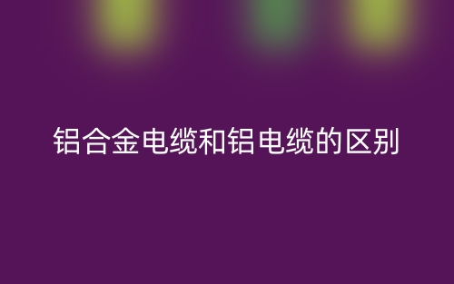 鋁合金電纜和鋁電纜的區(qū)別是什么？(圖1)