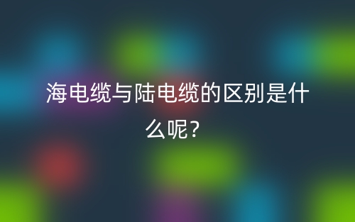 海電纜與陸電纜的區(qū)別是什么呢？(圖1)