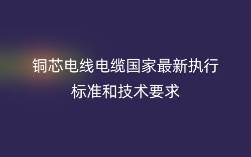銅芯電線電纜國家最新執(zhí)行標準和技術(shù)要求(圖1)