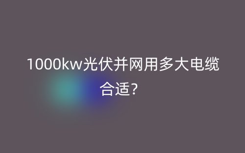 1000kw光伏并網(wǎng)用多大電纜合適？(圖1)