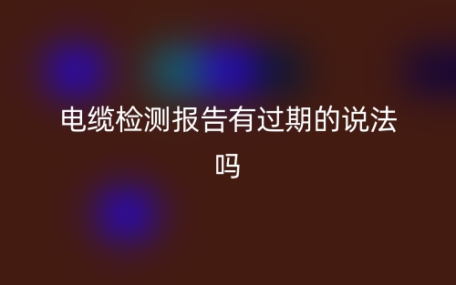 電纜檢測報告有過期的說法嗎？(圖1)