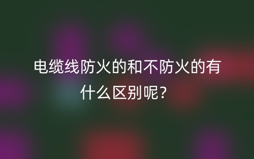 電纜線防火的和不防火的有什么區(qū)別呢？(圖1)