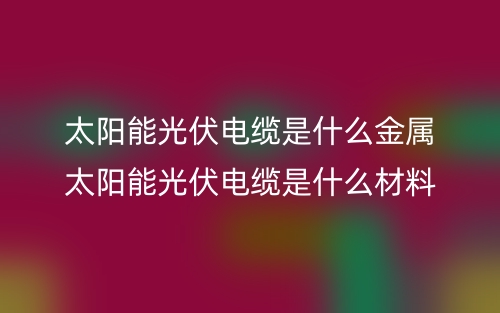 太陽能光伏電纜是什么金屬？太陽能光伏電纜是什么材料(圖1)