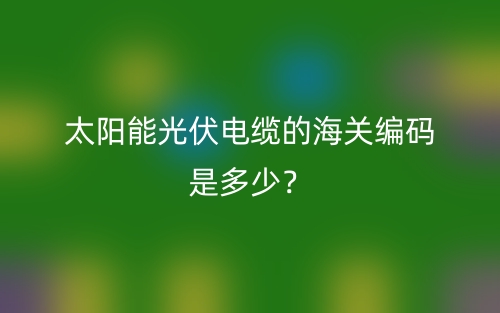 太陽能光伏電纜的海關(guān)編碼是多少？(圖1)