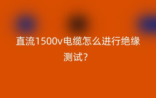 直流1500v電纜怎么進(jìn)行絕緣測(cè)試？(圖1)