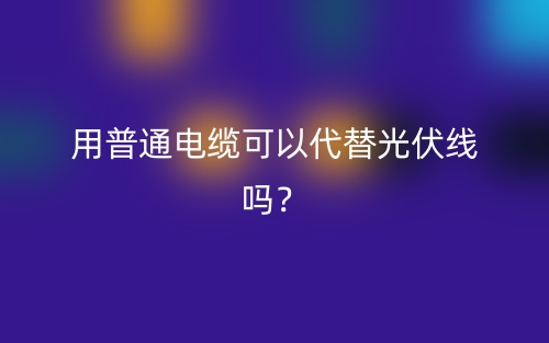 用普通電纜可以代替光伏線嗎？(圖1)