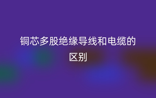銅芯多股絕緣導(dǎo)線(xiàn)和電纜的區(qū)別是什么？(圖1)