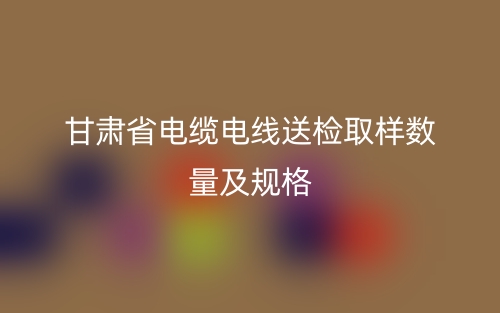 甘肅省電纜電線送檢取樣數(shù)量及規(guī)格(圖1)