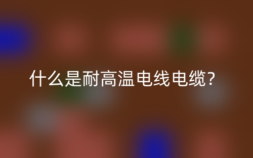 什么是耐高溫電線電纜？(圖1)