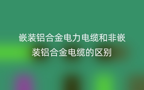 嵌裝鋁合金電力電纜和非嵌裝鋁合金電纜的區(qū)別是什么？(圖1)