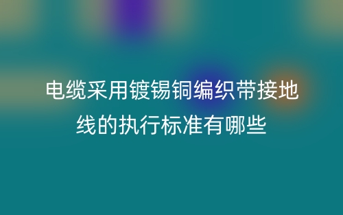 電纜采用鍍錫銅編織帶接地線的執(zhí)行標準有哪些？(圖1)