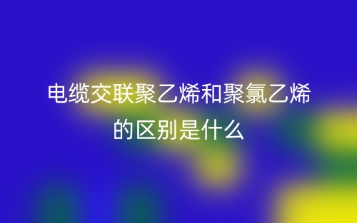 電纜交聯(lián)聚乙烯和聚氯乙烯的區(qū)別是什么？(圖1)