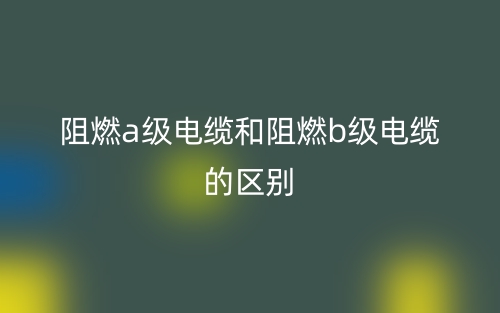 阻燃a級電纜和阻燃b級電纜的區(qū)別是什么？(圖1)