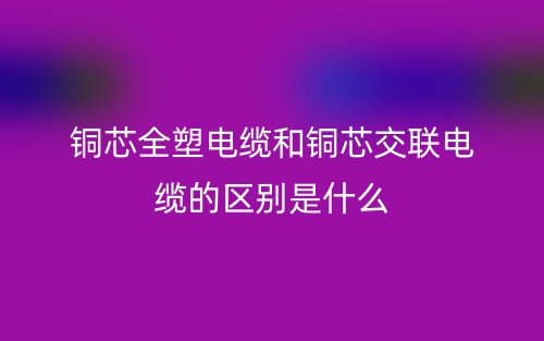 銅芯全塑電纜和銅芯交聯(lián)電纜的區(qū)別是什么？(圖1)