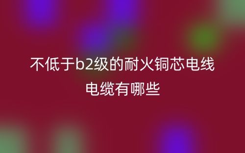 不低于b2級(jí)的耐火銅芯電線電纜有哪些？(圖1)