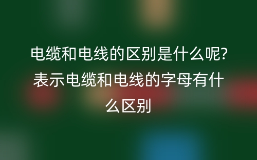 電纜和電線的區(qū)別是什么呢?表示電纜和電線的字母有什么區(qū)別(圖1)