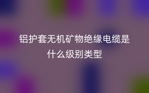 鋁護(hù)套無(wú)機(jī)礦物絕緣電纜是什么級(jí)別類型？(圖1)