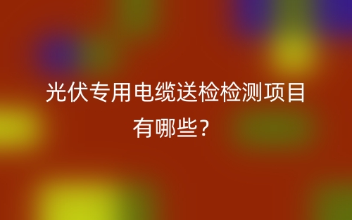光伏專用電纜送檢檢測項目有哪些？(圖1)