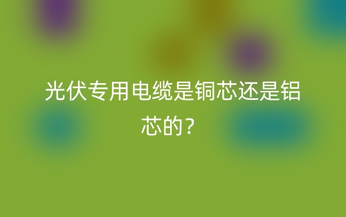 光伏專用電纜是銅芯還是鋁芯的？(圖1)