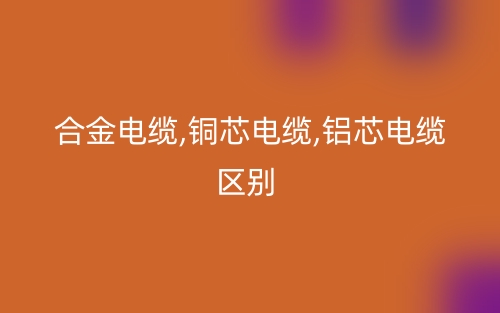 合金電纜,銅芯電纜,鋁芯電纜區(qū)別有哪些？(圖1)