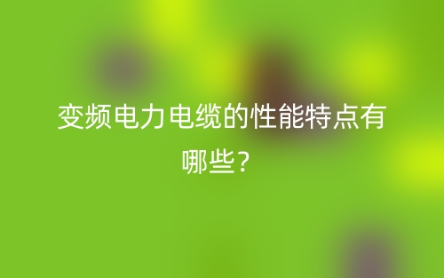 變頻電力電纜的性能特點(diǎn)有哪些？(圖1)