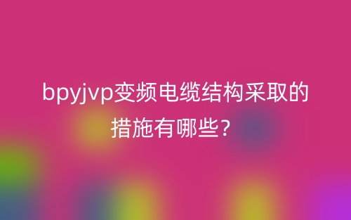 bpyjvp變頻電纜結(jié)構(gòu)采取的措施有哪些？(圖1)