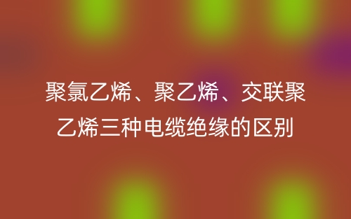 聚氯乙烯、聚乙烯、交聯(lián)聚乙烯三種電纜絕緣的區(qū)別(圖1)