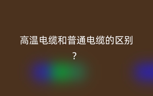 高溫電纜和普通電纜的區(qū)別？(圖1)
