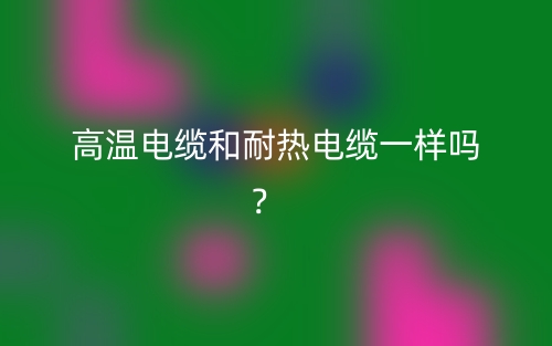 高溫電纜和耐熱電纜一樣嗎？(圖1)
