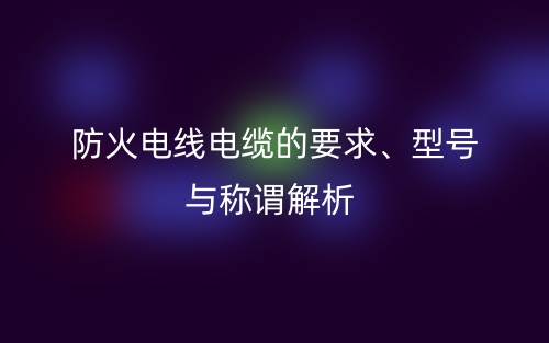 防火電線電纜的要求、型號與稱謂解析(圖1)