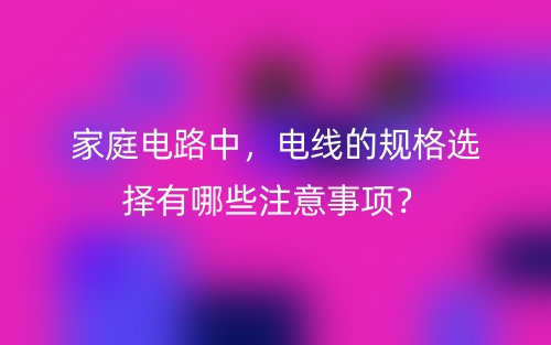 家庭電路中，電線的規(guī)格選擇有哪些注意事項？(圖1)