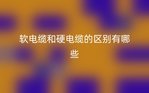 軟電纜和硬電纜的區(qū)別有哪些？(圖1)